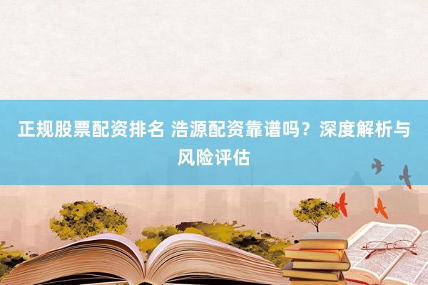 正规股票配资排名 浩源配资靠谱吗？深度解析与风险评估