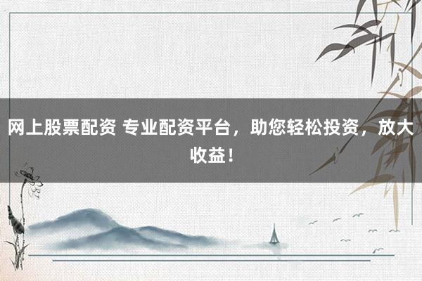 网上股票配资 专业配资平台，助您轻松投资，放大收益！