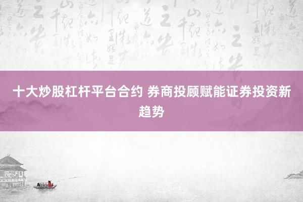 十大炒股杠杆平台合约 券商投顾赋能证券投资新趋势
