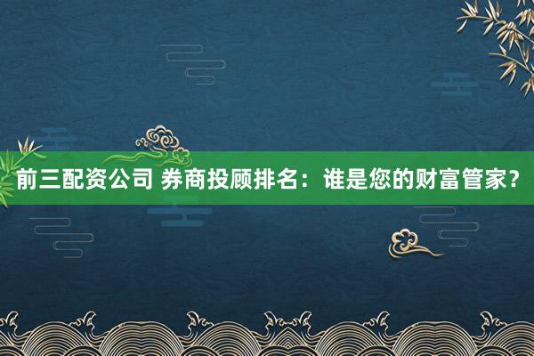 前三配资公司 券商投顾排名：谁是您的财富管家？