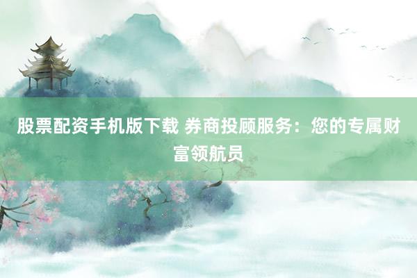 股票配资手机版下载 券商投顾服务：您的专属财富领航员