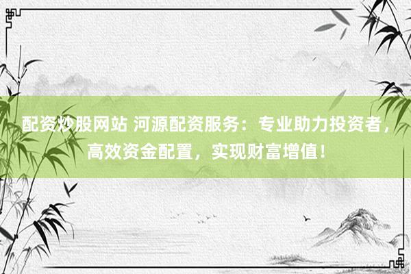 配资炒股网站 河源配资服务：专业助力投资者，高效资金配置，实现财富增值！