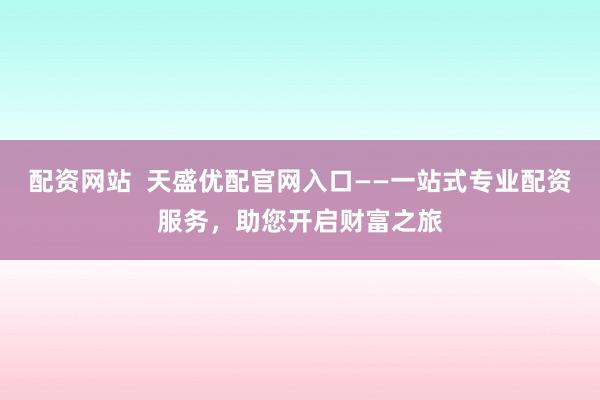 配资网站  天盛优配官网入口——一站式专业配资服务，助您开启财富之旅