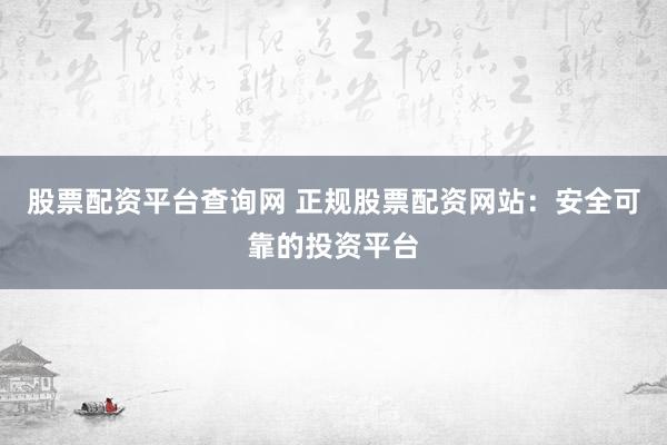 股票配资平台查询网 正规股票配资网站：安全可靠的投资平台