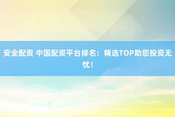安全配资 中国配资平台排名：精选TOP助您投资无忧！