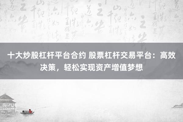 十大炒股杠杆平台合约 股票杠杆交易平台：高效决策，轻松实现资产增值梦想