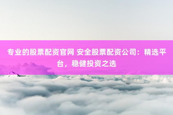 专业的股票配资官网 安全股票配资公司：精选平台，稳健投资之选