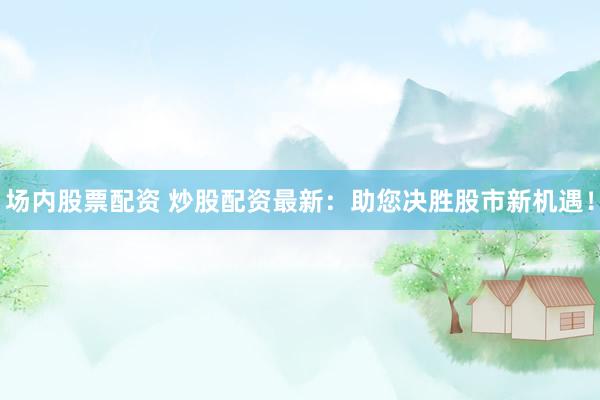 场内股票配资 炒股配资最新：助您决胜股市新机遇！