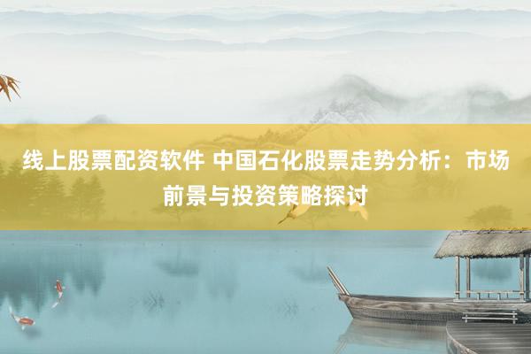 线上股票配资软件 中国石化股票走势分析：市场前景与投资策略探讨