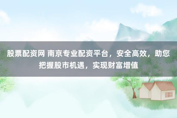 股票配资网 南京专业配资平台，安全高效，助您把握股市机遇，实现财富增值