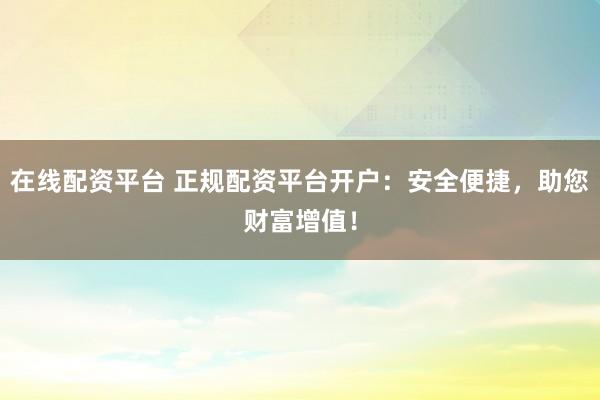 在线配资平台 正规配资平台开户：安全便捷，助您财富增值！
