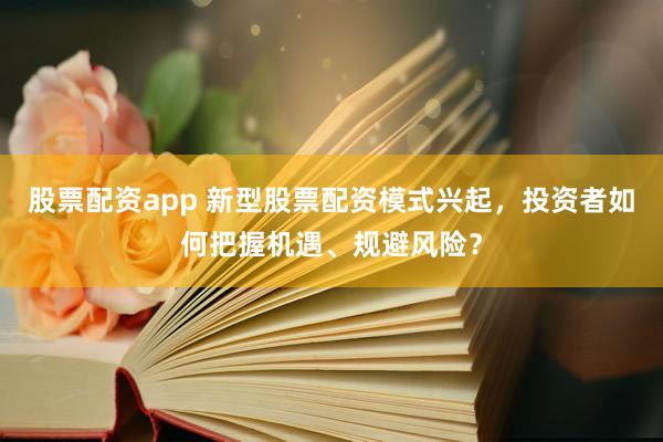 股票配资app 新型股票配资模式兴起，投资者如何把握机遇、规避风险？