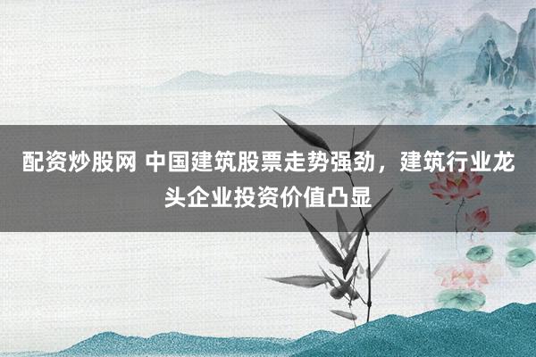 配资炒股网 中国建筑股票走势强劲，建筑行业龙头企业投资价值凸显