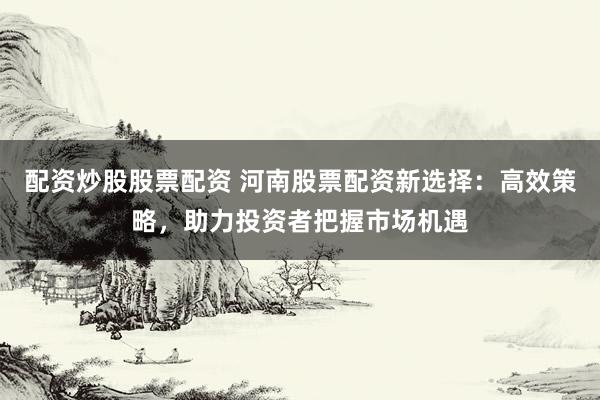配资炒股股票配资 河南股票配资新选择：高效策略，助力投资者把握市场机遇