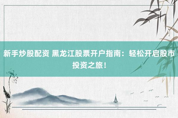 新手炒股配资 黑龙江股票开户指南：轻松开启股市投资之旅！