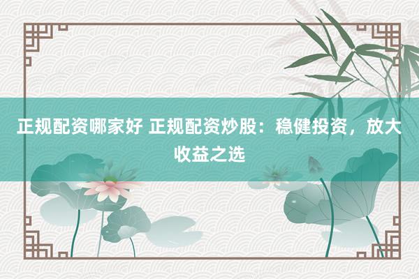 正规配资哪家好 正规配资炒股：稳健投资，放大收益之选