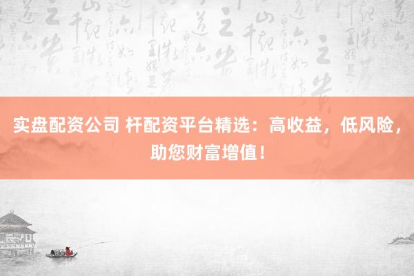 实盘配资公司 杆配资平台精选：高收益，低风险，助您财富增值！