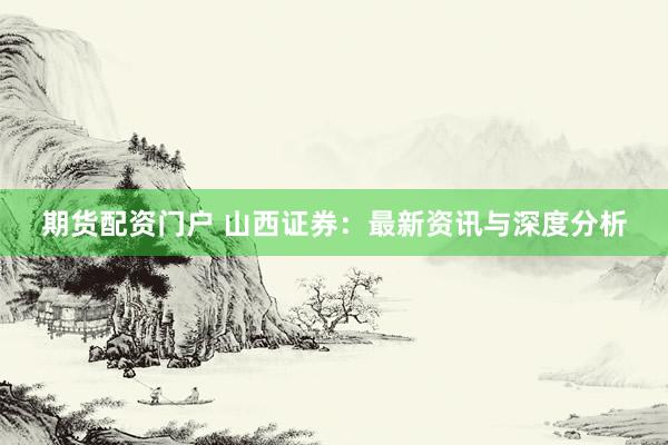 期货配资门户 山西证券：最新资讯与深度分析