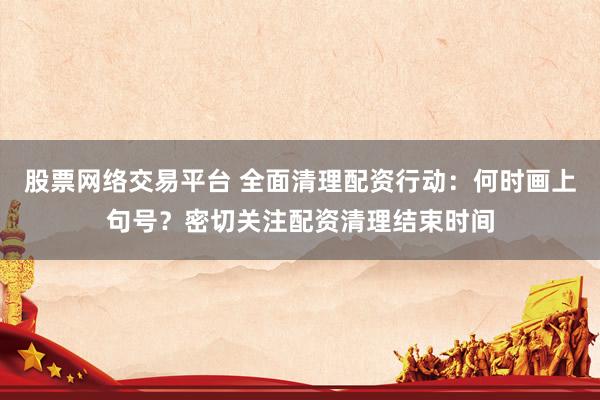股票网络交易平台 全面清理配资行动：何时画上句号？密切关注配资清理结束时间