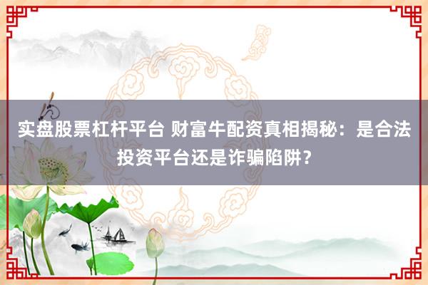 实盘股票杠杆平台 财富牛配资真相揭秘：是合法投资平台还是诈骗陷阱？