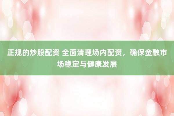 正规的炒股配资 全面清理场内配资，确保金融市场稳定与健康发展