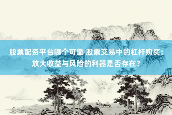 股票配资平台哪个可靠 股票交易中的杠杆购买：放大收益与风险的利器是否存在？