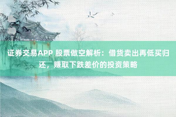 证券交易APP 股票做空解析：借货卖出再低买归还，赚取下跌差价的投资策略