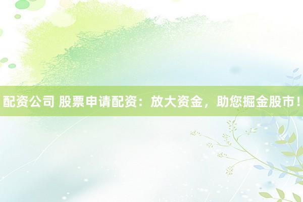 配资公司 股票申请配资：放大资金，助您掘金股市！