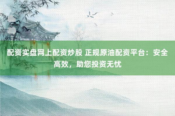 配资实盘网上配资炒股 正规原油配资平台：安全高效，助您投资无忧