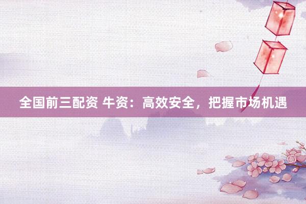 全国前三配资 牛资：高效安全，把握市场机遇