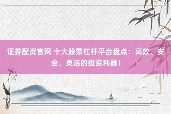 证券配资官网 十大股票杠杆平台盘点：高效、安全、灵活的投资利器！