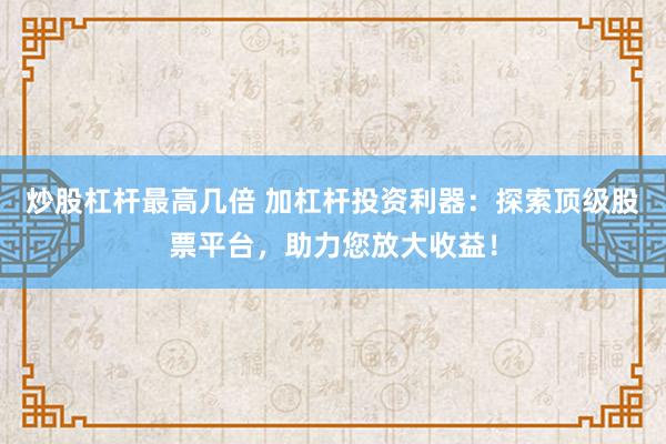 炒股杠杆最高几倍 加杠杆投资利器：探索顶级股票平台，助力您放大收益！