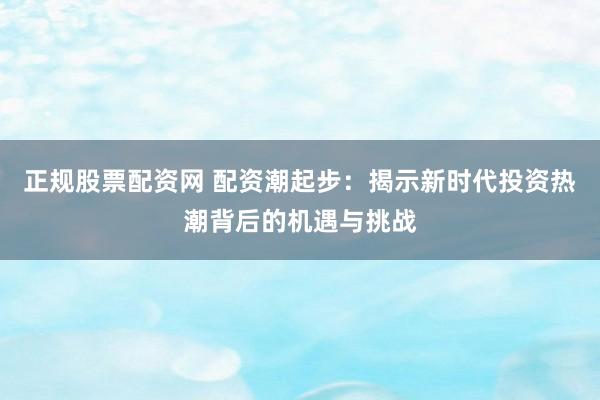 正规股票配资网 配资潮起步：揭示新时代投资热潮背后的机遇与挑战