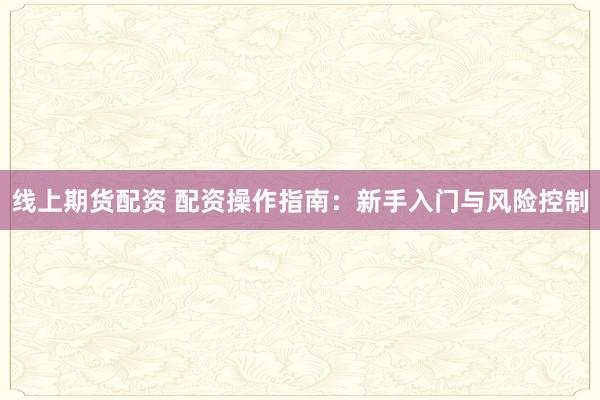 线上期货配资 配资操作指南：新手入门与风险控制
