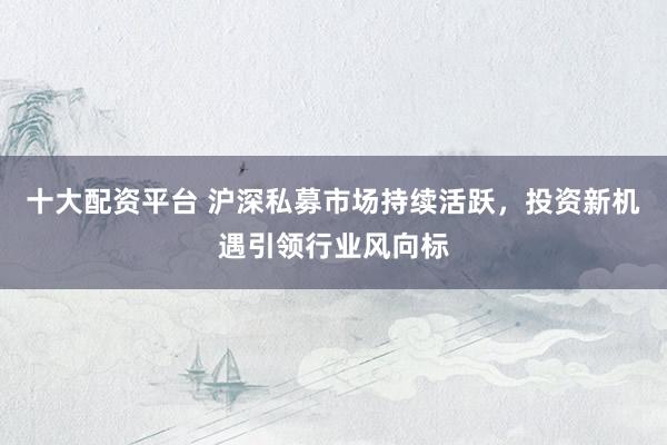 十大配资平台 沪深私募市场持续活跃，投资新机遇引领行业风向标